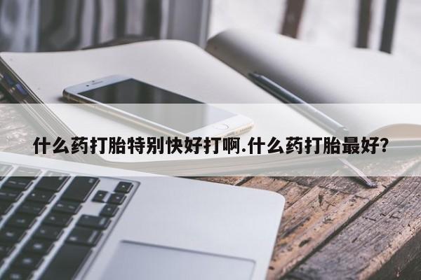 流产药货到付款什么药打胎特别快好打啊.什么药打胎最好？