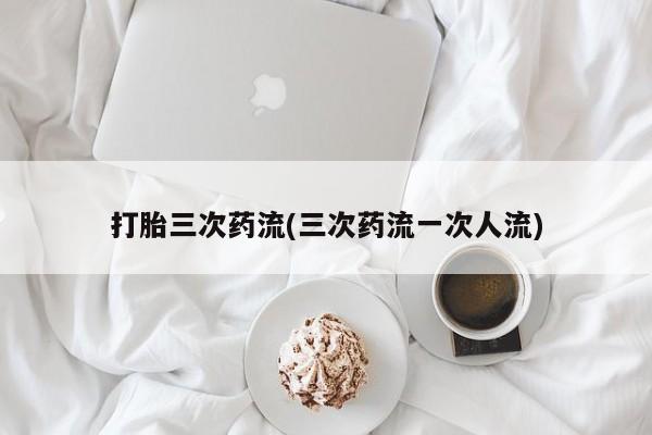 流产药货到付款打胎三次药流(三次药流一次人流)