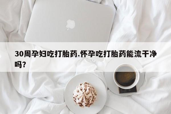 流产药货到付款30周孕妇吃打胎药.怀孕吃打胎药能流干净吗？