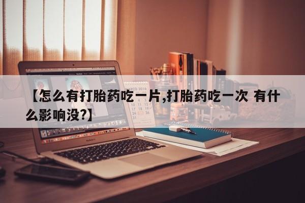 流产药货到付款【怎么有打胎药吃一片,打胎药吃一次 有什么影响没?】