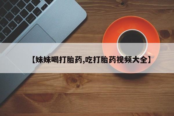流产药货到付款【妹妹喝打胎药,吃打胎药视频大全】