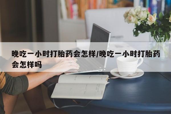 流产药货到付款晚吃一小时打胎药会怎样/晚吃一小时打胎药会怎样吗