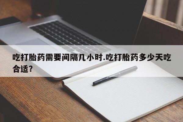 流产药货到付款吃打胎药需要间隔几小时.吃打胎药多少天吃合适？