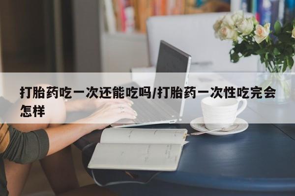 流产药货到付款打胎药吃一次还能吃吗/打胎药一次性吃完会怎样