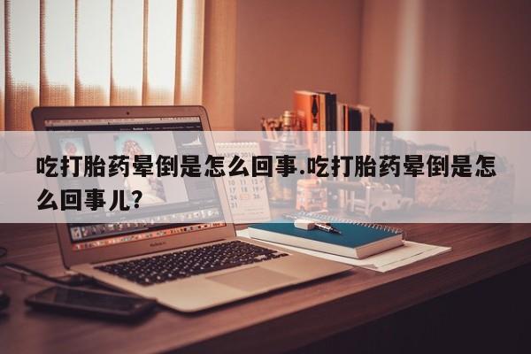 流产药货到付款吃打胎药晕倒是怎么回事.吃打胎药晕倒是怎么回事儿？