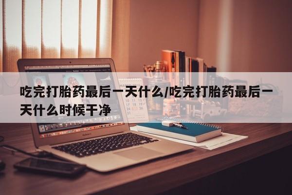 流产药货到付款吃完打胎药最后一天什么/吃完打胎药最后一天什么时候干净