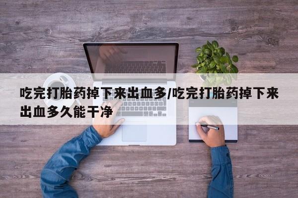 流产药货到付款吃完打胎药掉下来出血多/吃完打胎药掉下来出血多久能干净
