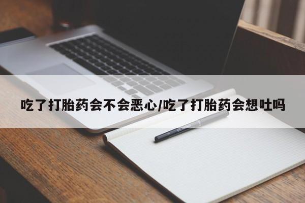 流产药货到付款吃了打胎药会不会恶心/吃了打胎药会想吐吗