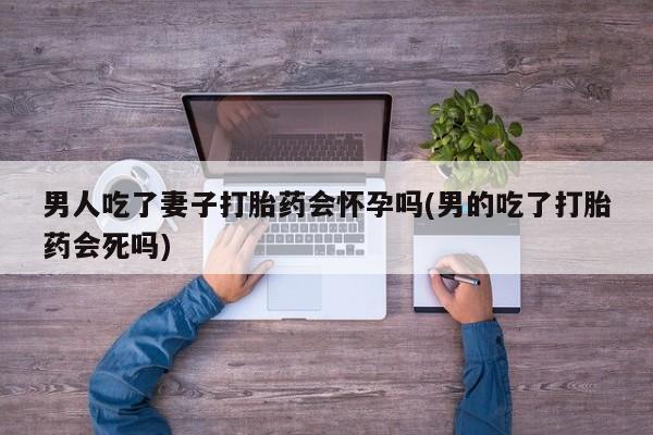 流产药货到付款男人吃了妻子打胎药会怀孕吗(男的吃了打胎药会死吗)