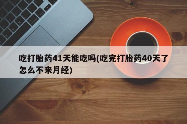 流产药货到付款吃打胎药41天能吃吗(吃完打胎药40天了怎么不来月经)