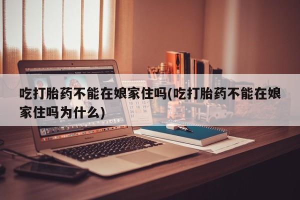 流产药货到付款吃打胎药不能在娘家住吗(吃打胎药不能在娘家住吗为什么)