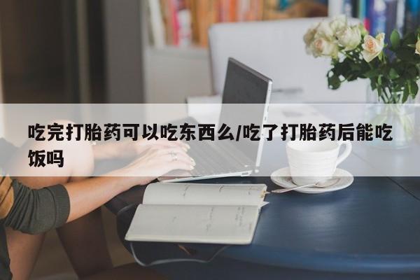流产药货到付款吃完打胎药可以吃东西么/吃了打胎药后能吃饭吗