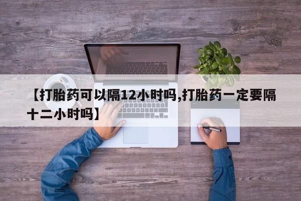 流产药货到付款【打胎药可以隔12小时吗,打胎药一定要隔十二小时吗】